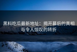 黑料吃瓜最新地址：揭开幕后的真相与令人惊叹的转折