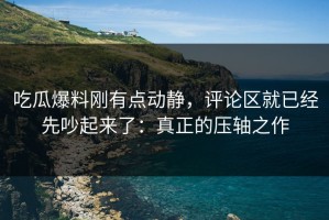 吃瓜爆料刚有点动静，评论区就已经先吵起来了：真正的压轴之作