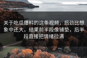 关于吃瓜爆料的这条视频，后劲比想象中还大，结果前半段像铺垫，后半段直接把情绪拉满