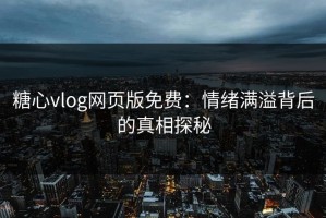 糖心vlog网页版免费：情绪满溢背后的真相探秘