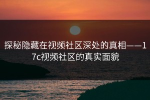 探秘隐藏在视频社区深处的真相——17c视频社区的真实面貌