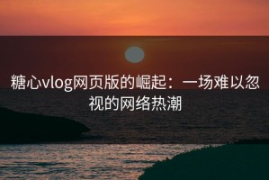 糖心vlog网页版的崛起：一场难以忽视的网络热潮