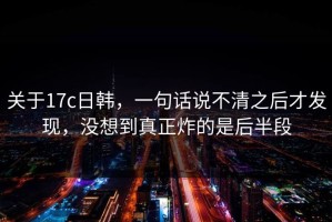 关于17c日韩，一句话说不清之后才发现，没想到真正炸的是后半段