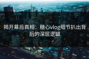 揭开幕后真相：糖心vlog细节扒出背后的深层逻辑