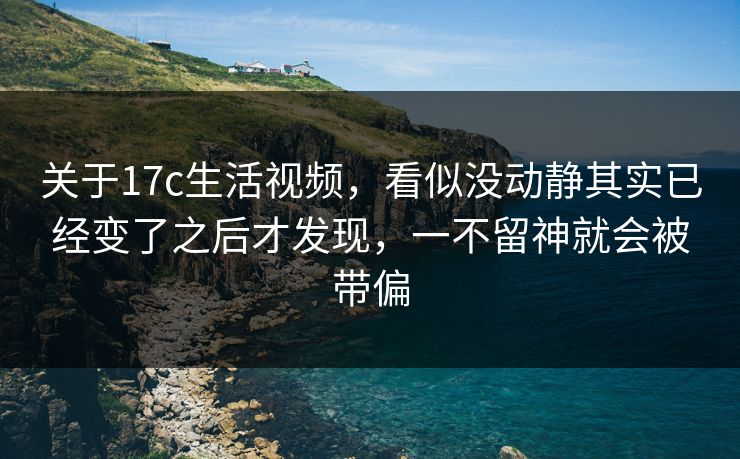 关于17c生活视频，看似没动静其实已经变了之后才发现，一不留神就会被带偏