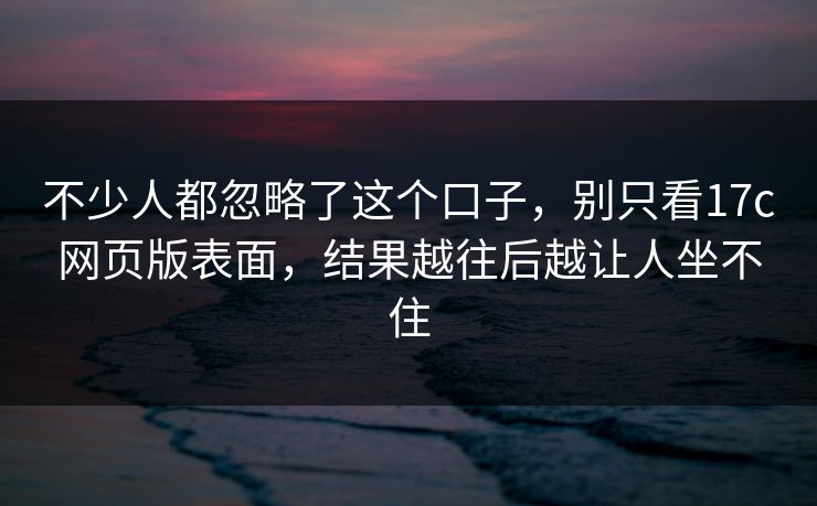 不少人都忽略了这个口子,别只看17c网页版表面,结果越往后越让人坐不住 不少人都忽略了这个口子,别只看17c网页版表面,结果越往后越让人坐不住