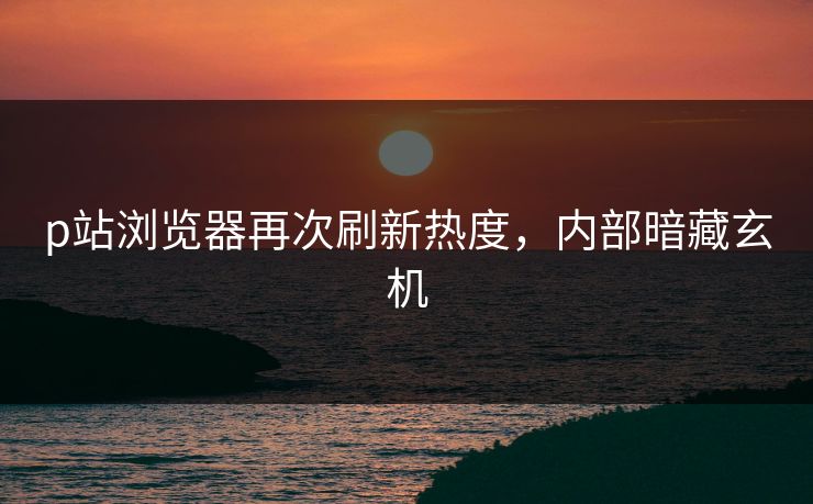 p站浏览器再次刷新热度，内部暗藏玄机