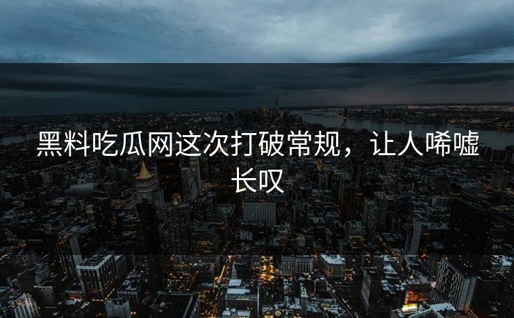 黑料吃瓜网这次打破常规,让人唏嘘长叹 黑料吃瓜网这次打破常规,让人唏嘘长叹