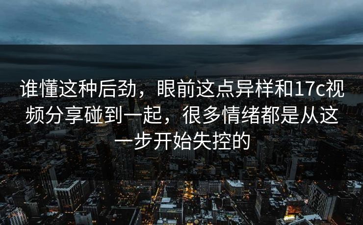 谁懂这种后劲,眼前这点异样和17c视频分享碰到一起,很多情绪都是从这一步开始失控的 谁懂这种后劲,眼前这点异样和17c视频分享碰到一起,很多情绪都是从这一步开始失控的