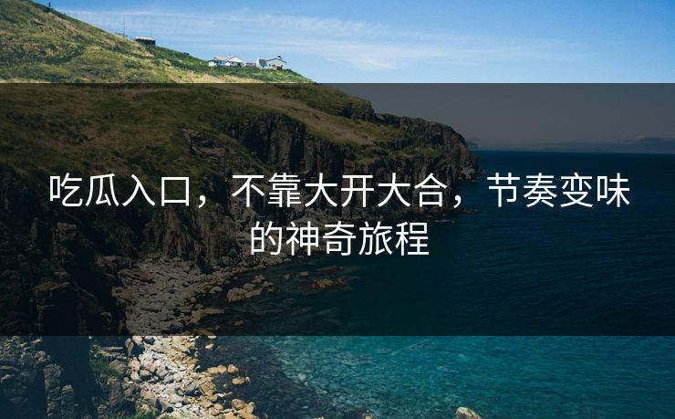 吃瓜入口，不靠大开大合，节奏变味的神奇旅程