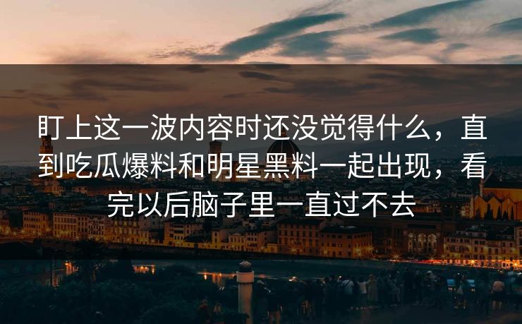 盯上这一波内容时还没觉得什么,直到吃瓜爆料和明星黑料一起出现,看完以后脑子里一直过不去 盯上这一波内容时还没觉得什么,直到吃瓜爆料和明星黑料一起出现,看完以后脑子里一直过不去