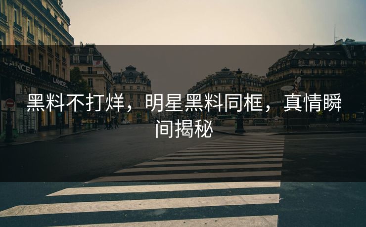 黑料不打烊，明星黑料同框，真情瞬间揭秘