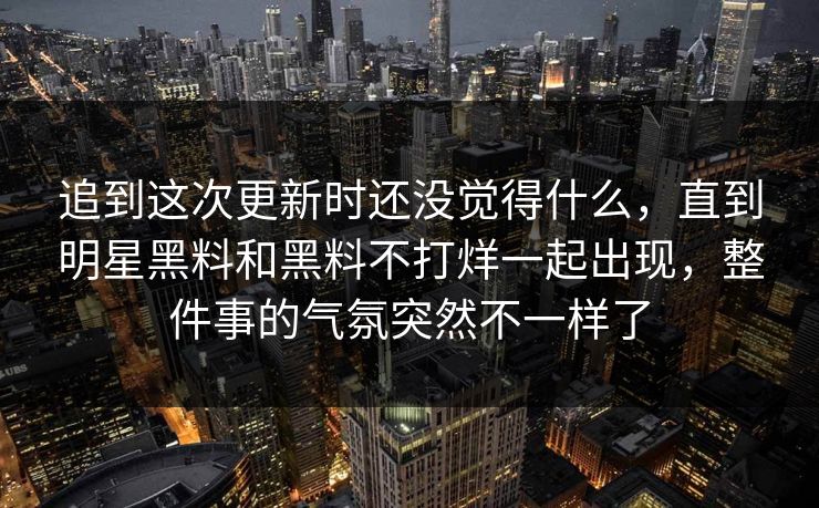 追到这次更新时还没觉得什么,直到明星黑料和黑料不打烊一起出现,整件事的气氛突然不一样了 追到这次更新时还没觉得什么,直到明星黑料和黑料不打烊一起出现,整件事的气氛突然不一样了