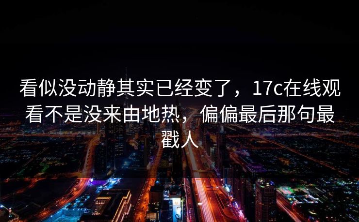 看似没动静其实已经变了,17c在线观看不是没来由地热,偏偏最后那句最戳人 看似没动静其实已经变了,17c在线观看不是没来由地热,偏偏最后那句最戳人