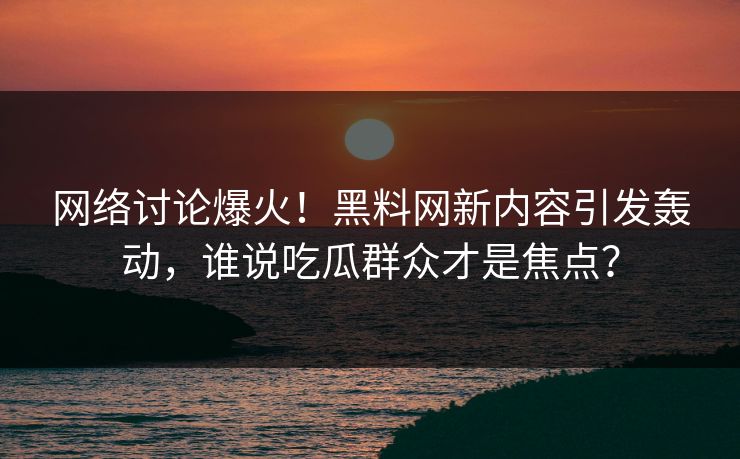 网络讨论爆火!黑料网新内容引发轰动,谁说吃瓜群众才是焦点? 网络讨论爆火!黑料网新内容引发轰动,谁说吃瓜群众才是焦点?